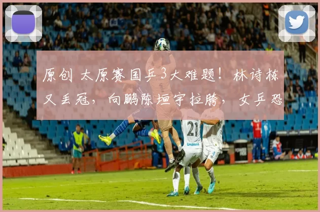 原创 太原赛国乒3大难题！林诗栋又丢冠，向鹏陈垣宇拉胯，女乒恐削症