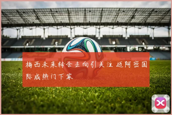 梅西未来转会去向引关注 迈阿密国际成热门下家