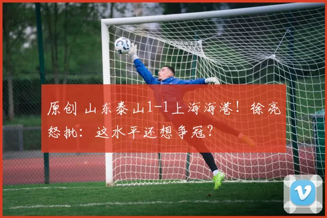 原创 山东泰山1-1上海海港！徐亮怒批：这水平还想争冠？