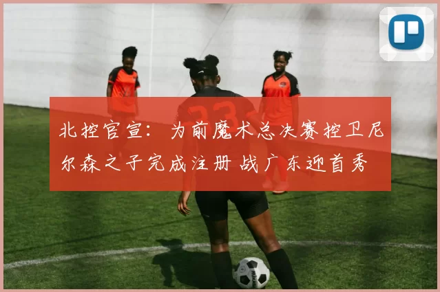 北控官宣：为前魔术总决赛控卫尼尔森之子完成注册 战广东迎首秀