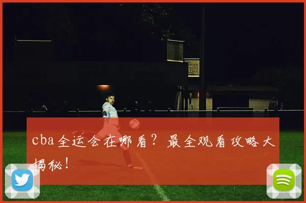 cba全运会在哪看？最全观看攻略大揭秘！