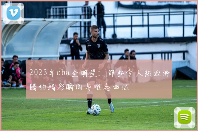 2023年cba全明星:那些令人热血沸腾的精彩瞬间与难忘回忆