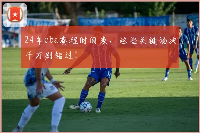 24年cba赛程时间表,这些关键场次千万别错过!