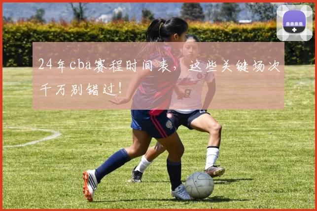 24年cba赛程时间表,这些关键场次千万别错过!