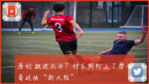 原创 挺进北非？特瓦斯盯上了摩洛哥这块“新大陆”