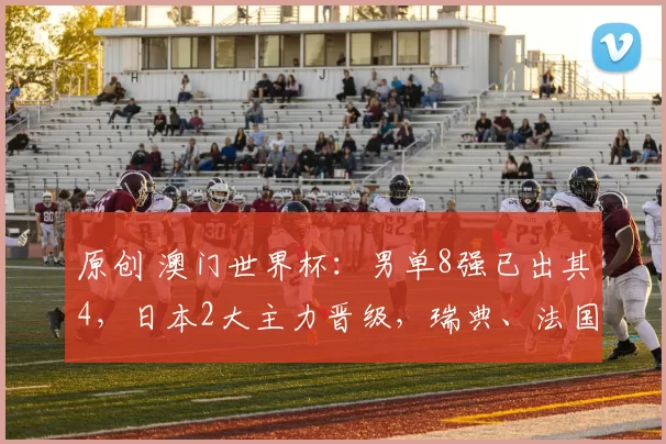 原创 澳门世界杯:男单8强已出其4,日本2大主力晋级,瑞典、法国各1人