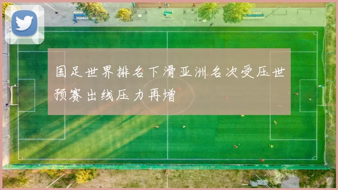 国足世界排名下滑亚洲名次受压世预赛出线压力再增