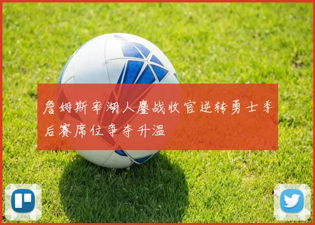 詹姆斯率湖人鏖战收官逆转勇士季后赛席位争夺升温