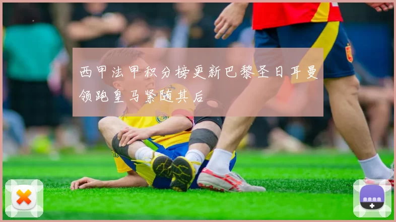 西甲法甲积分榜更新巴黎圣日耳曼领跑皇马紧随其后