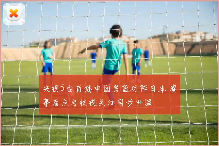 央视5台直播中国男篮对阵日本 赛事看点与收视关注同步升温