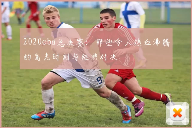 2020cba总决赛：那些令人热血沸腾的高光时刻与经典对决