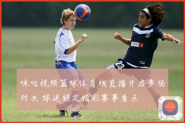 咪咕视频篮球体育线直播开启多场对决 球迷锁定精彩赛事看点