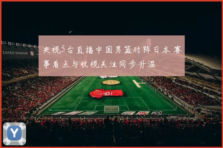 央视5台直播中国男篮对阵日本 赛事看点与收视关注同步升温