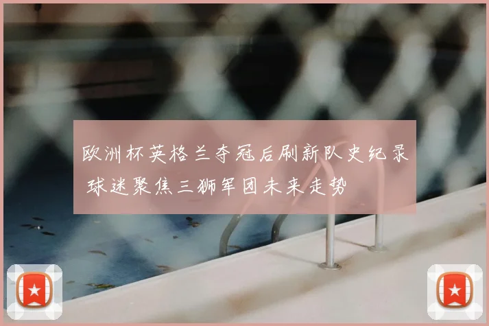 欧洲杯英格兰夺冠后刷新队史纪录 球迷聚焦三狮军团未来走势