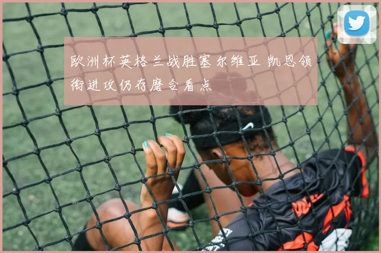 欧洲杯英格兰战胜塞尔维亚 凯恩领衔进攻仍存磨合看点