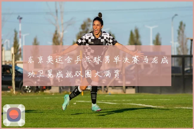 东京奥运会乒乓球男单决赛马龙成功卫冕成就双圈大满贯
