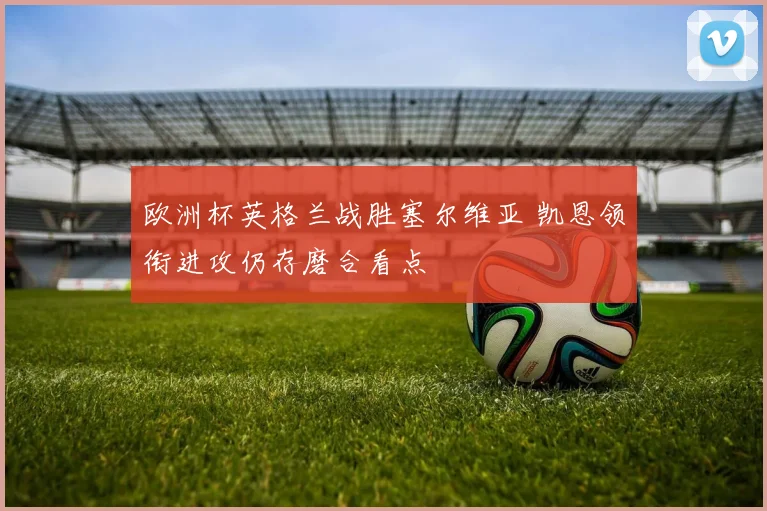 欧洲杯英格兰战胜塞尔维亚 凯恩领衔进攻仍存磨合看点