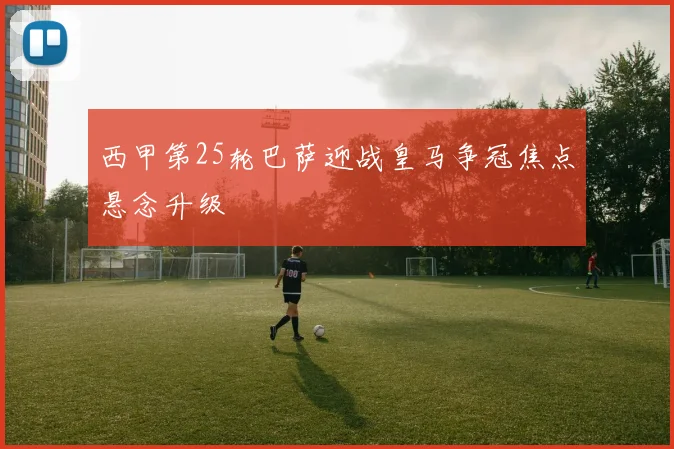 西甲第25轮巴萨迎战皇马争冠焦点悬念升级