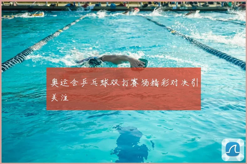 奥运会乒乓球双打赛场精彩对决引关注