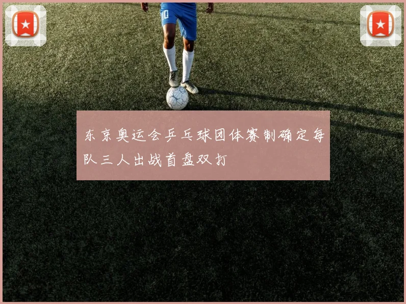 东京奥运会乒乓球团体赛制确定每队三人出战首盘双打