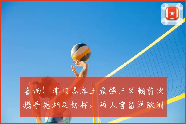喜讯！津门虎本土最强三叉戟首次携手亮相足协杯，两人曾留洋欧洲
