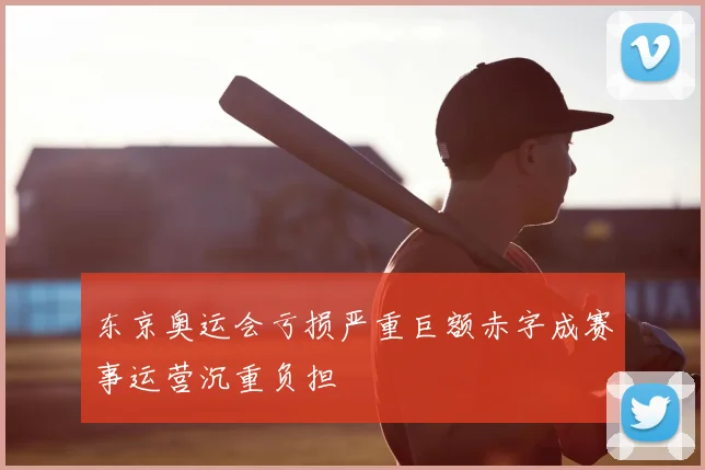 东京奥运会亏损严重巨额赤字成赛事运营沉重负担